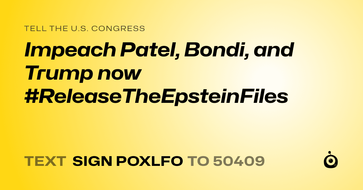 A shareable card that reads "tell the U.S. Congress: Impeach Patel, Bondi, and Trump now #ReleaseTheEpsteinFiles" followed by "text sign POXLFO to 50409"
