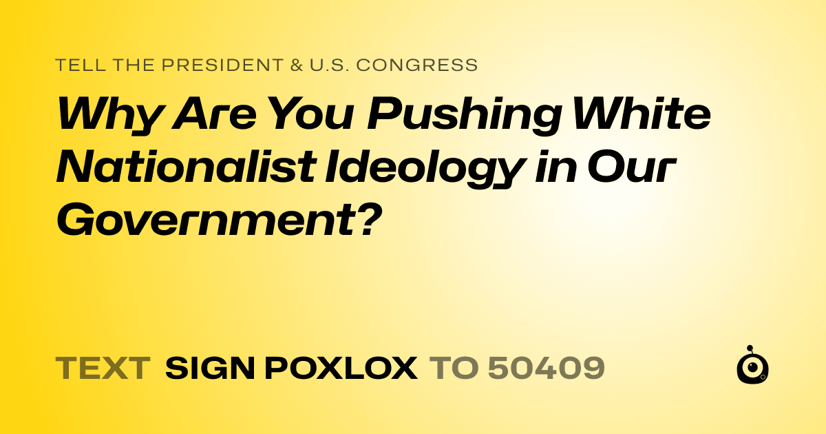 A shareable card that reads "tell the President & U.S. Congress: Why Are You Pushing White Nationalist Ideology in Our Government?" followed by "text sign POXLOX to 50409"