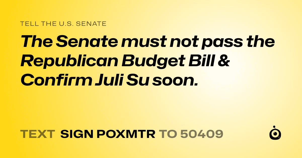 A shareable card that reads "tell the U.S. Senate: The Senate must not pass the  Republican Budget Bill &  Confirm Juli Su soon." followed by "text sign POXMTR to 50409"