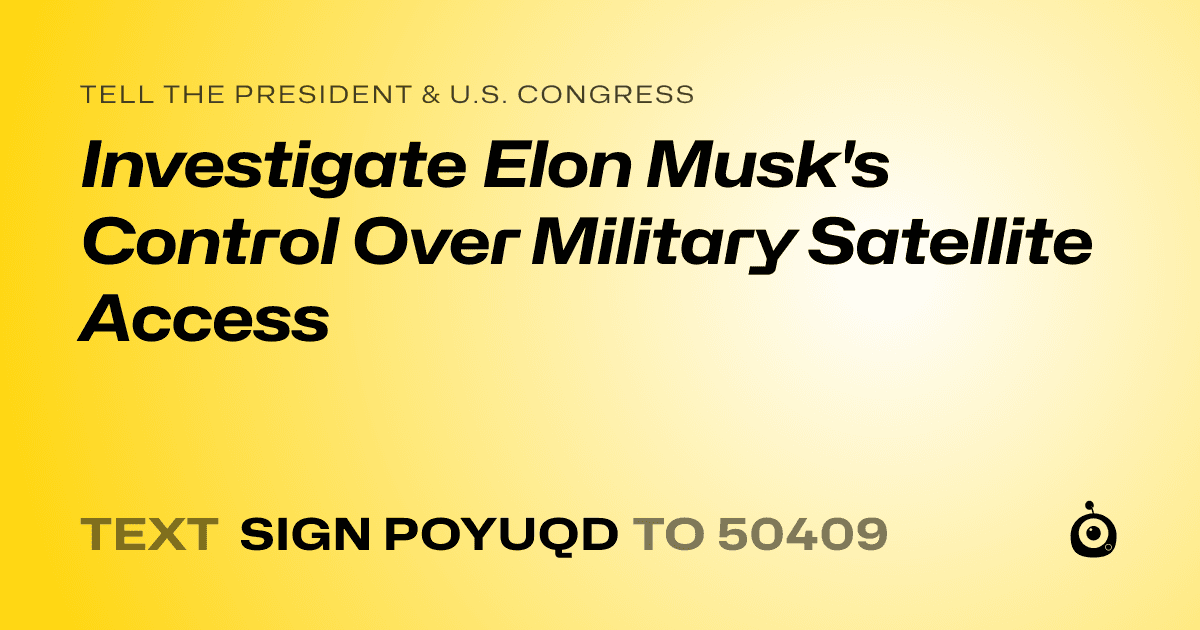 A shareable card that reads "tell the President & U.S. Congress: Investigate Elon Musk's Control Over Military Satellite Access" followed by "text sign POYUQD to 50409"