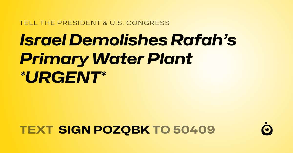 A shareable card that reads "tell the President & U.S. Congress: Israel Demolishes Rafah’s Primary Water Plant *URGENT*" followed by "text sign POZQBK to 50409"