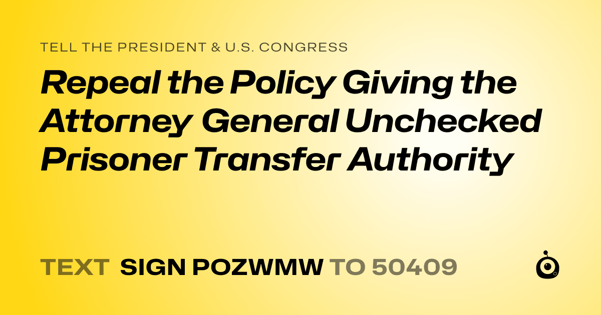 A shareable card that reads "tell the President & U.S. Congress: Repeal the Policy Giving the Attorney General Unchecked Prisoner Transfer Authority" followed by "text sign POZWMW to 50409"