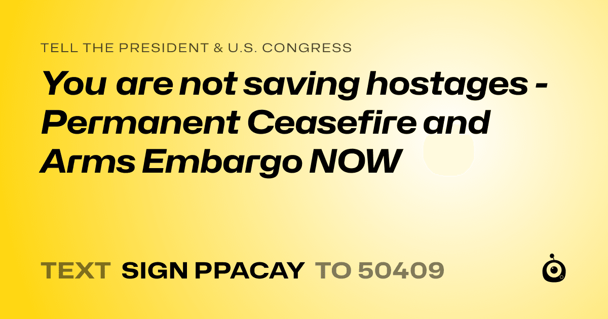 A shareable card that reads "tell the President & U.S. Congress: You are not saving hostages - Permanent Ceasefire and Arms Embargo NOW" followed by "text sign PPACAY to 50409"