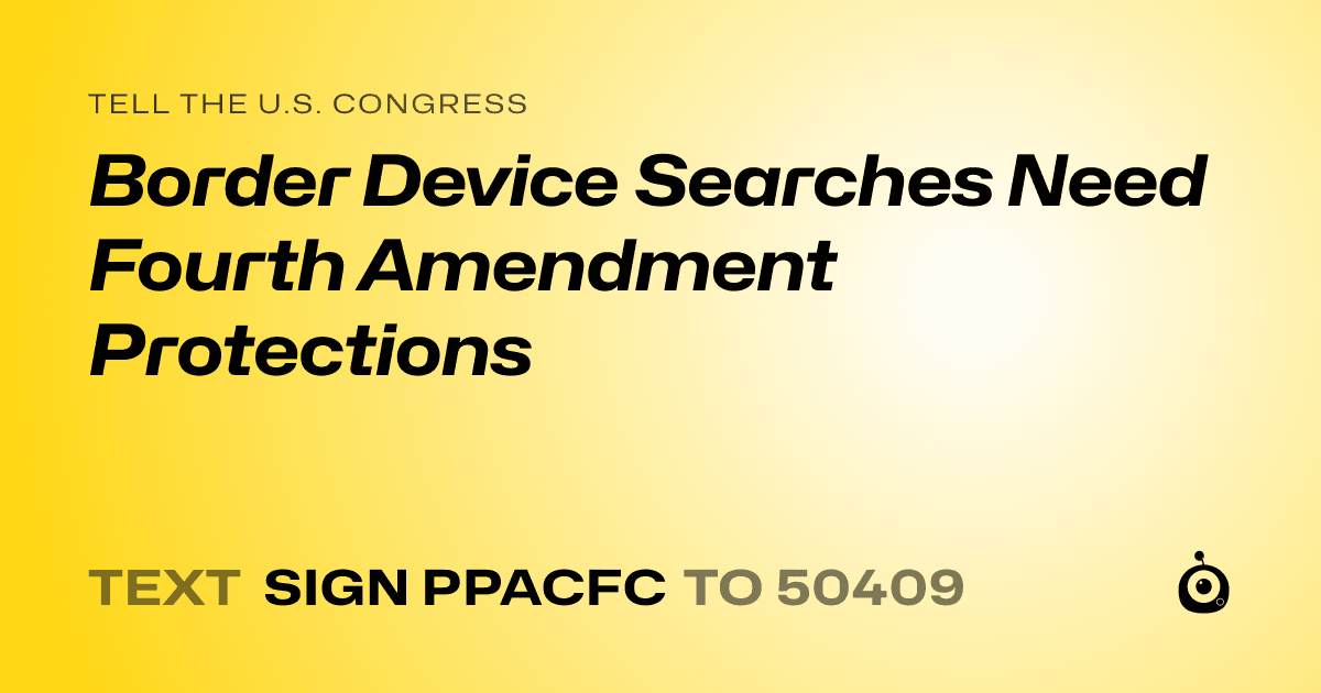 A shareable card that reads "tell the U.S. Congress: Border Device Searches Need Fourth Amendment Protections" followed by "text sign PPACFC to 50409"