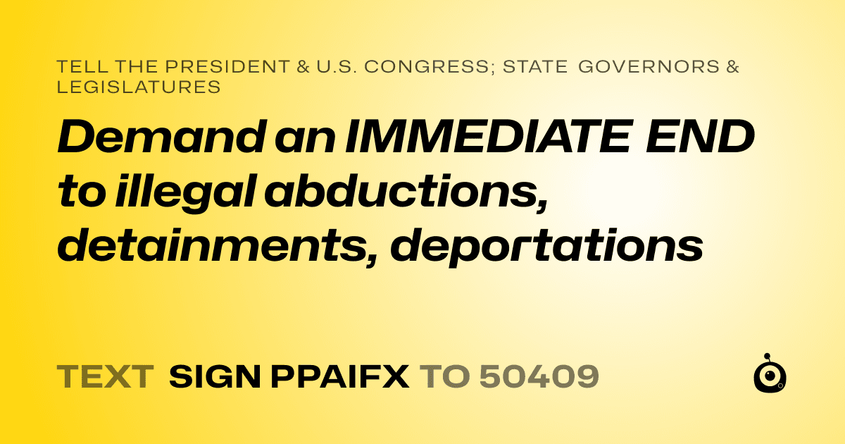 A shareable card that reads "tell the President & U.S. Congress; State Governors & Legislatures: Demand an IMMEDIATE END to illegal abductions, detainments, deportations" followed by "text sign PPAIFX to 50409"