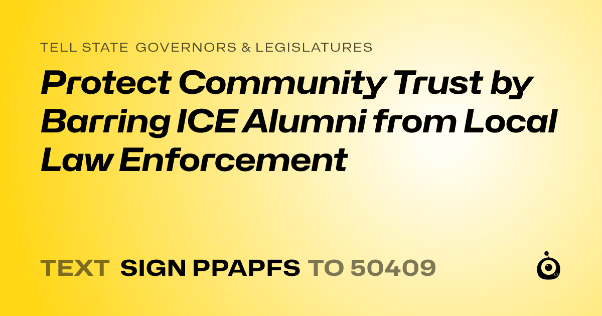 A shareable card that reads "tell State Governors & Legislatures: Protect Community Trust by Barring ICE Alumni from Local Law Enforcement" followed by "text sign PPAPFS to 50409"