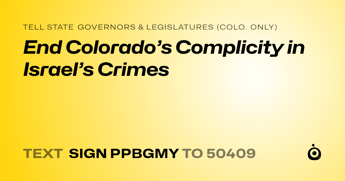 A shareable card that reads "tell State Governors & Legislatures (Colo. only): End Colorado’s Complicity in Israel’s Crimes" followed by "text sign PPBGMY to 50409"