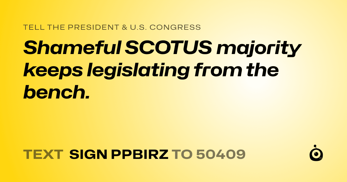 A shareable card that reads "tell the President & U.S. Congress: Shameful SCOTUS majority keeps legislating from the bench." followed by "text sign PPBIRZ to 50409"