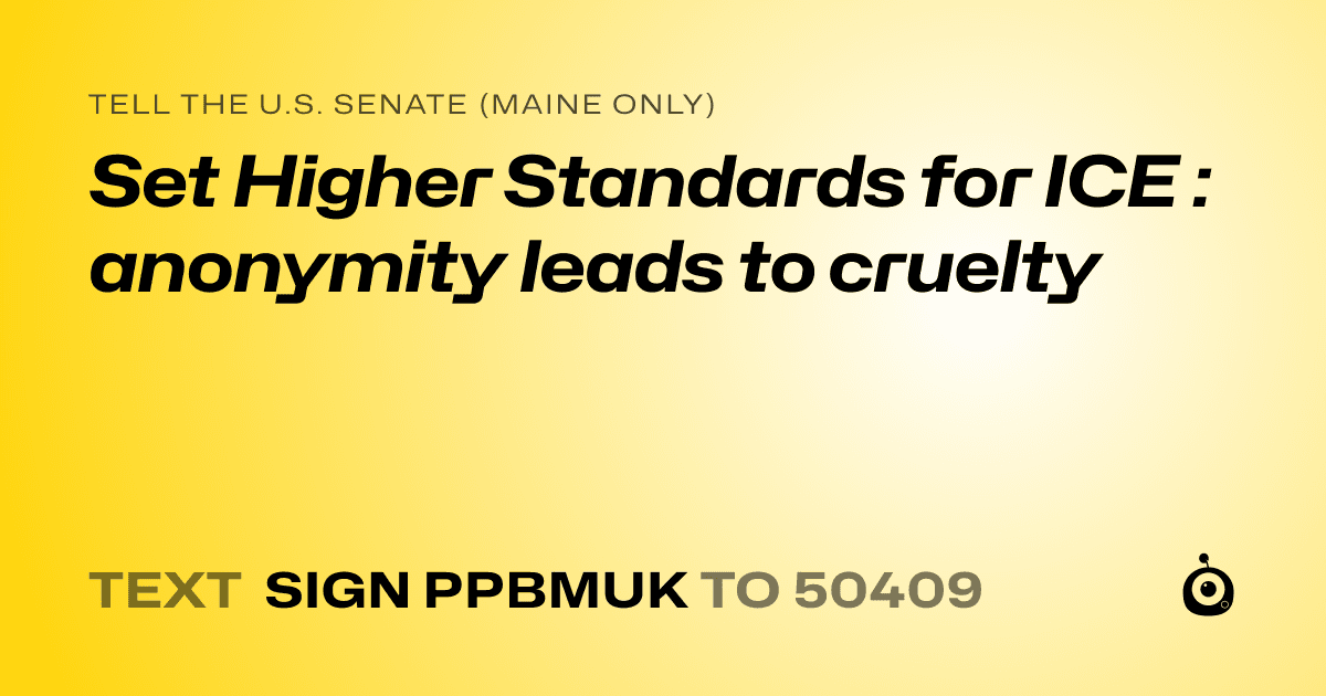 A shareable card that reads "tell the U.S. Senate (Maine only): Set Higher Standards for ICE : anonymity leads to cruelty" followed by "text sign PPBMUK to 50409"