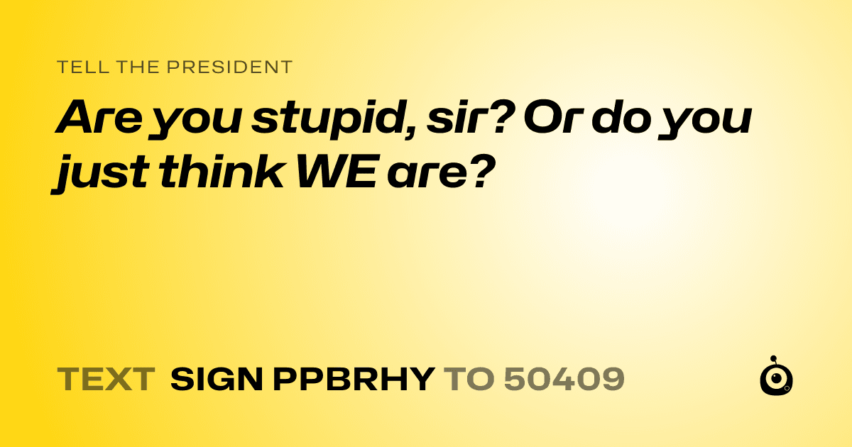 A shareable card that reads "tell the President: Are you stupid, sir? Or do you just think WE are?" followed by "text sign PPBRHY to 50409"