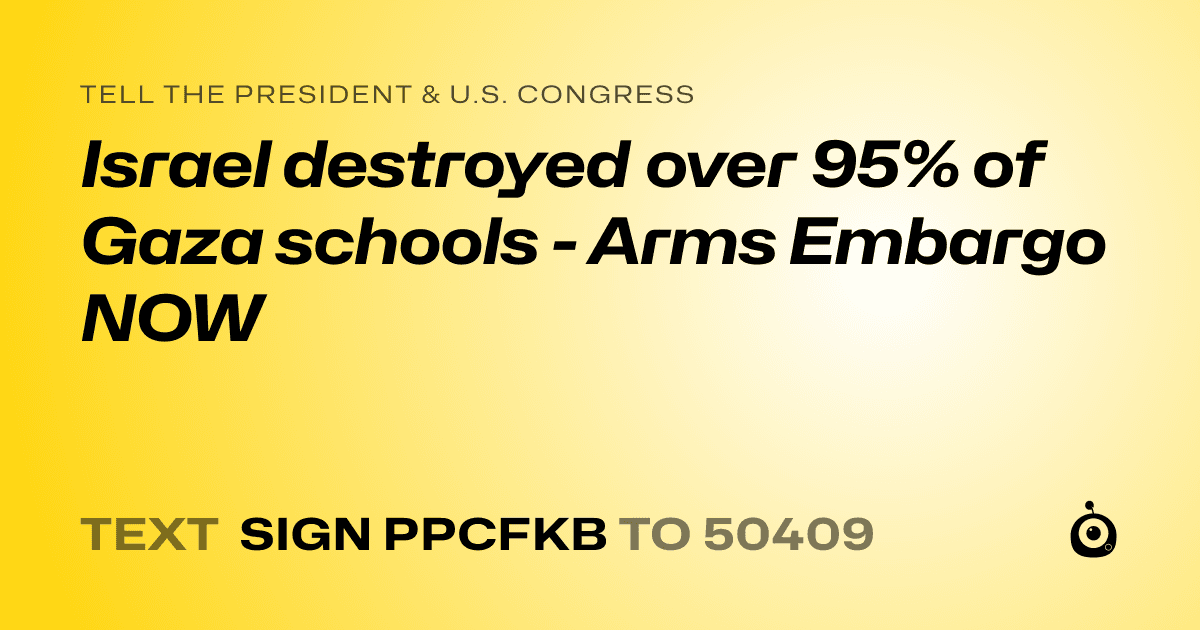 A shareable card that reads "tell the President & U.S. Congress: Israel destroyed over 95% of Gaza schools - Arms Embargo NOW" followed by "text sign PPCFKB to 50409"
