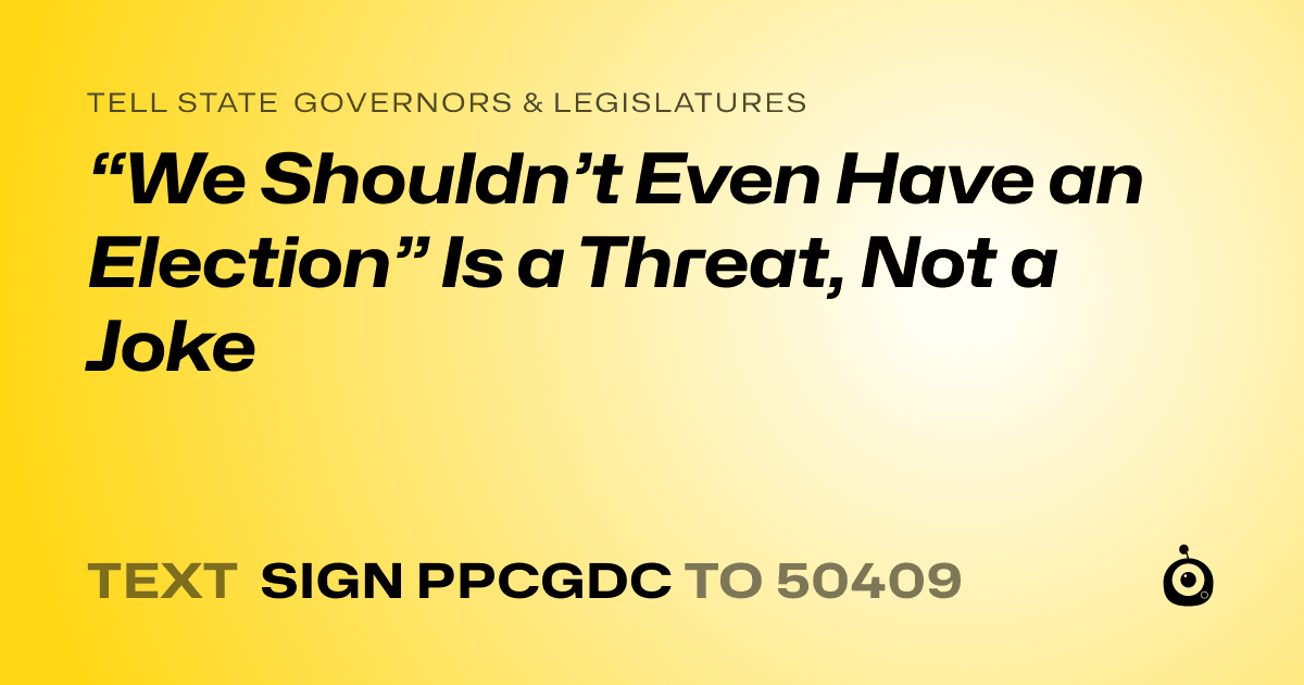 A shareable card that reads "tell State Governors & Legislatures: “We Shouldn’t Even Have an Election” Is a Threat, Not a Joke" followed by "text sign PPCGDC to 50409"