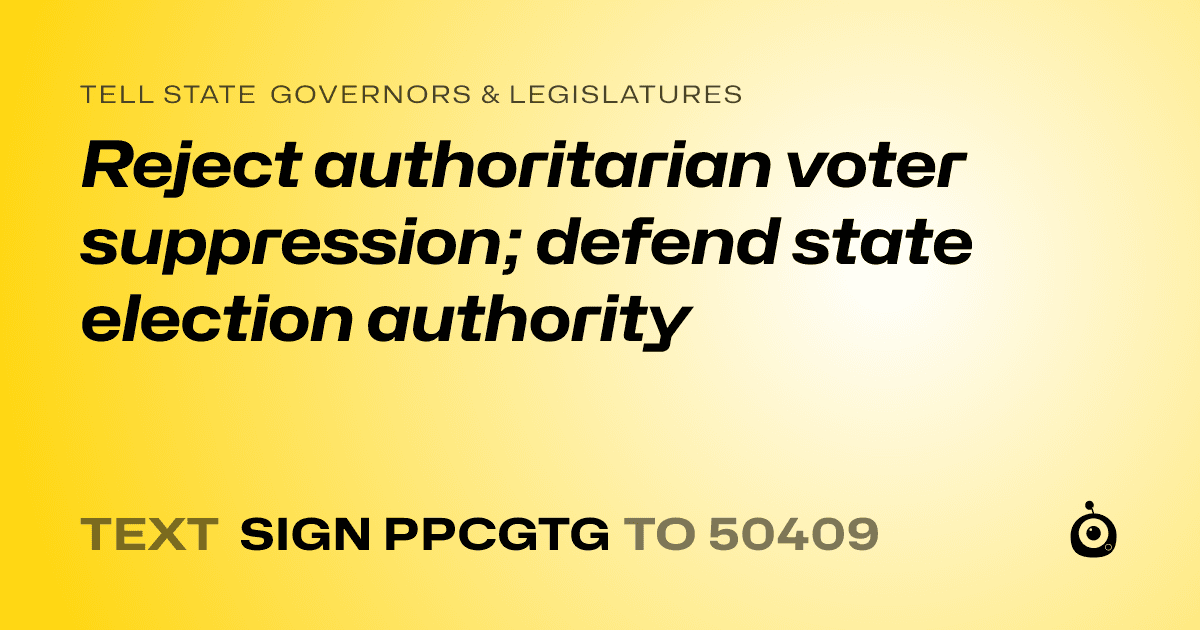 A shareable card that reads "tell State Governors & Legislatures: Reject authoritarian voter suppression; defend state election authority" followed by "text sign PPCGTG to 50409"