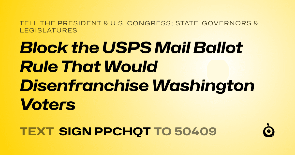 A shareable card that reads "tell the President & U.S. Congress; State Governors & Legislatures: Block the USPS Mail Ballot Rule That Would Disenfranchise Washington Voters" followed by "text sign PPCHQT to 50409"