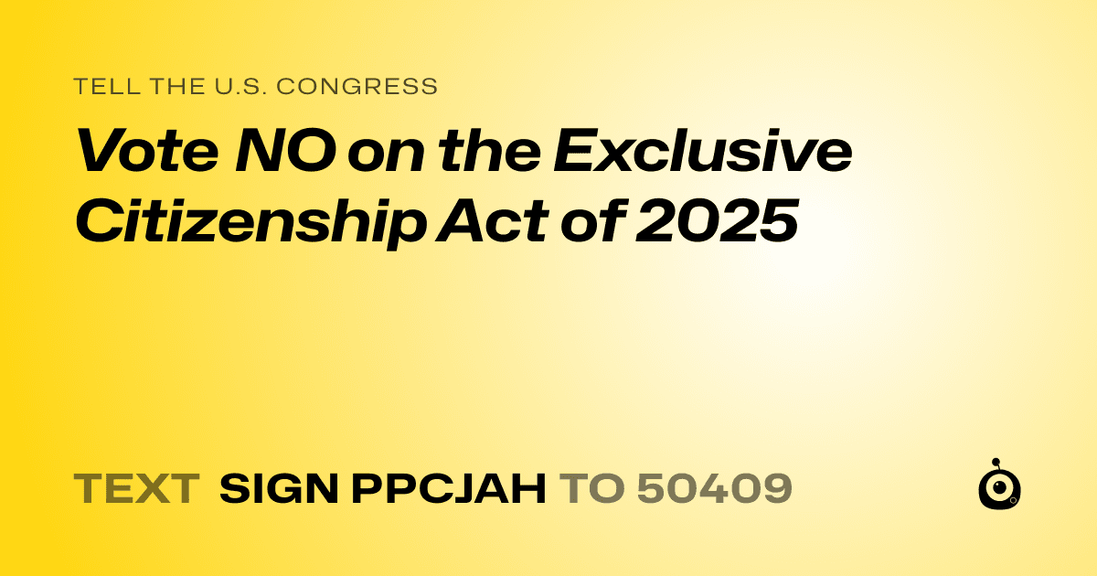 A shareable card that reads "tell the U.S. Congress: Vote NO on the Exclusive Citizenship Act of 2025" followed by "text sign PPCJAH to 50409"