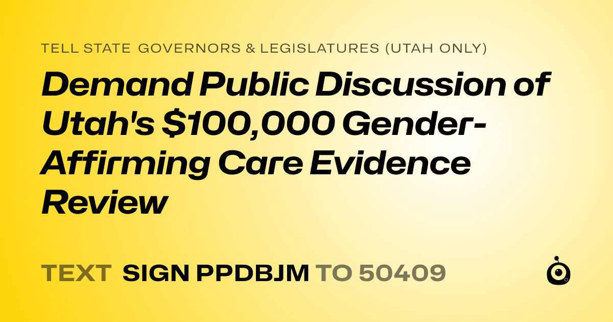 A shareable card that reads "tell State Governors & Legislatures (Utah only): Demand Public Discussion of Utah's $100,000 Gender-Affirming Care Evidence Review" followed by "text sign PPDBJM to 50409"