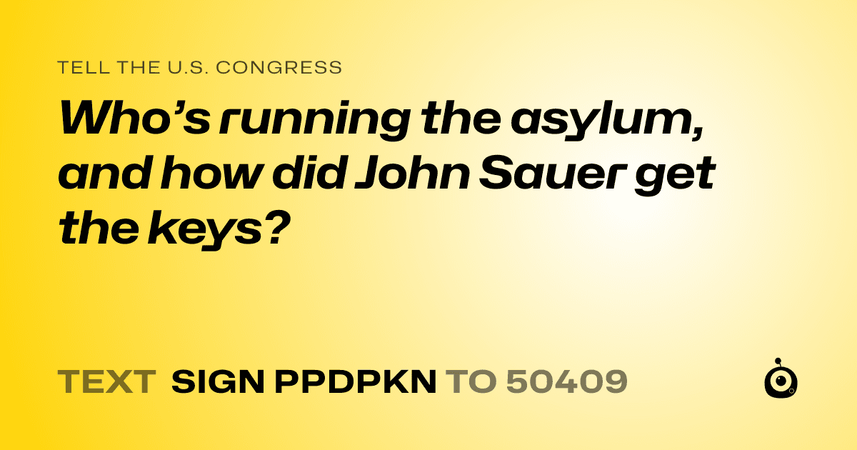 A shareable card that reads "tell the U.S. Congress: Who’s running the asylum, and how did John Sauer get the keys?" followed by "text sign PPDPKN to 50409"
