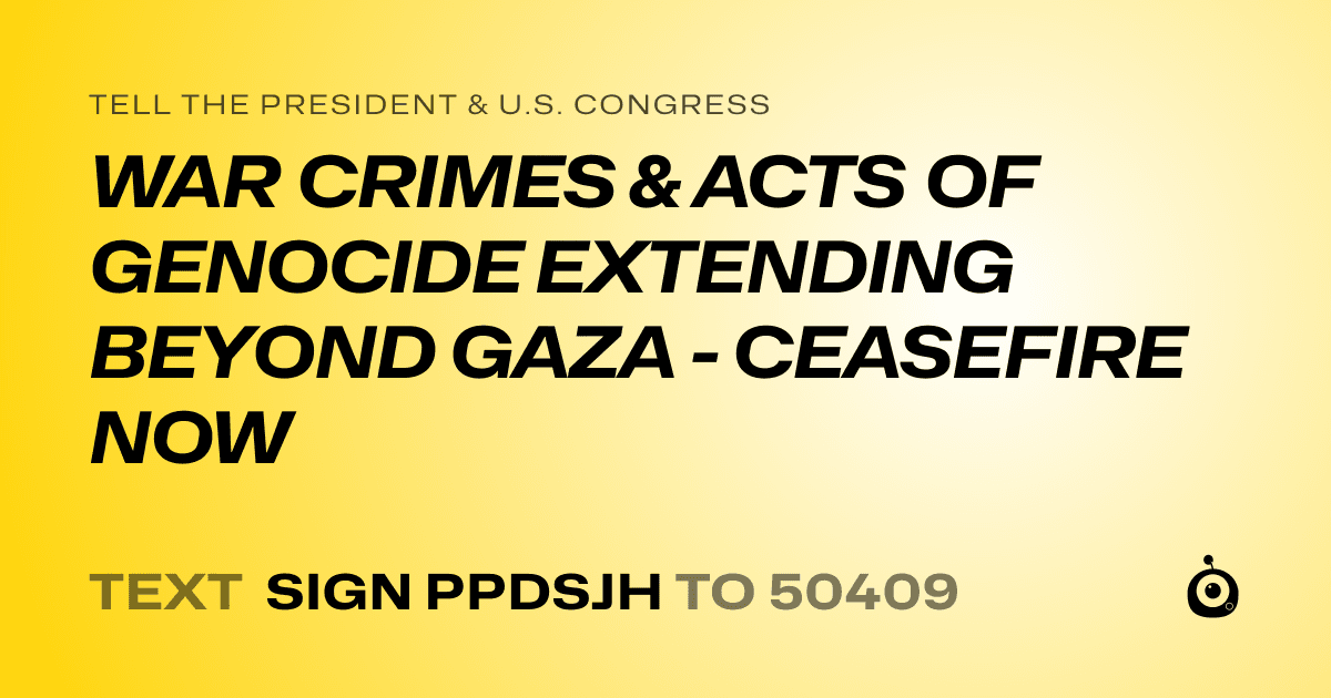 A shareable card that reads "tell the President & U.S. Congress: WAR CRIMES & ACTS OF GENOCIDE EXTENDING BEYOND GAZA - CEASEFIRE NOW" followed by "text sign PPDSJH to 50409"