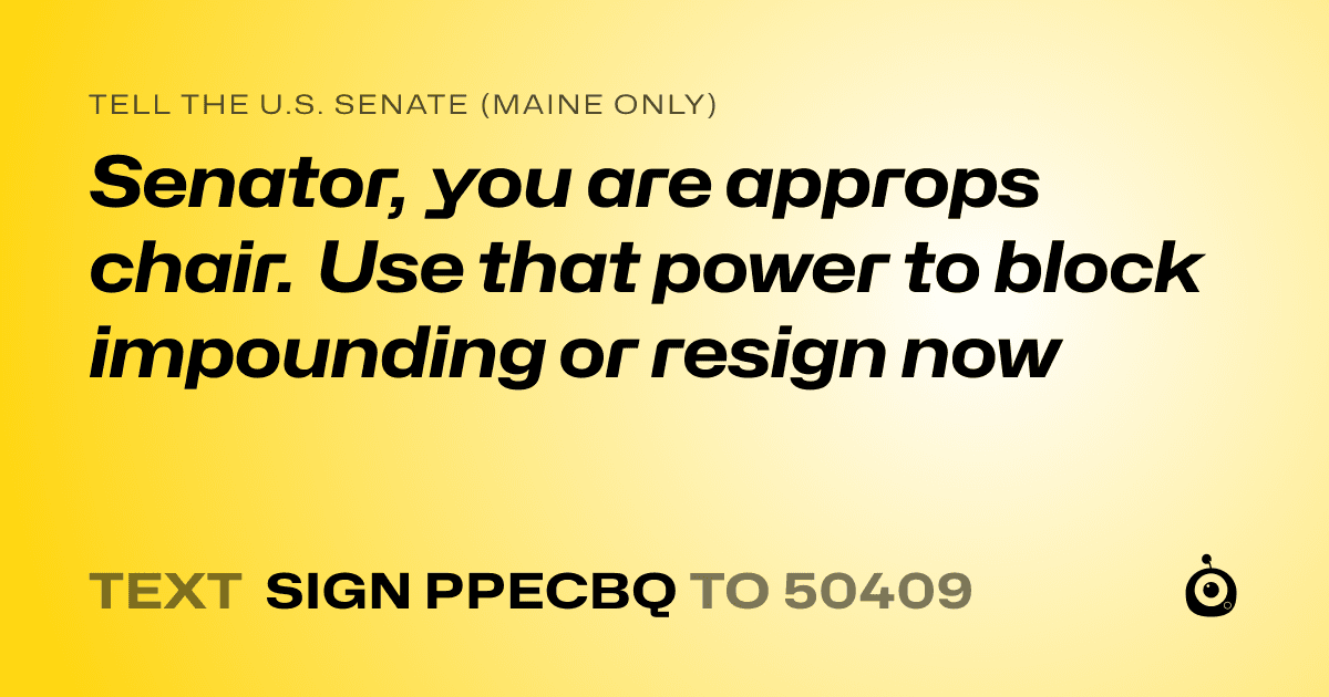 A shareable card that reads "tell the U.S. Senate (Maine only): Senator, you are approps chair. Use that power to block impounding or resign now" followed by "text sign PPECBQ to 50409"