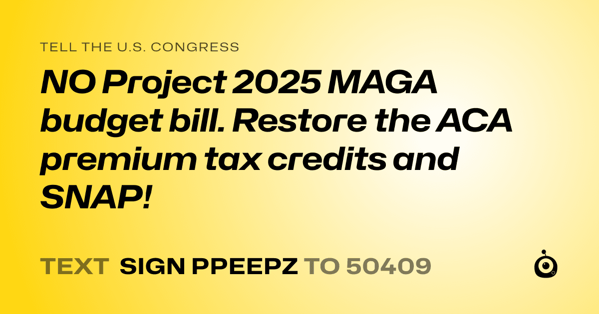 A shareable card that reads "tell the U.S. Congress: NO Project 2025 MAGA budget bill.

Restore the ACA premium tax credits and SNAP!" followed by "text sign PPEEPZ to 50409"