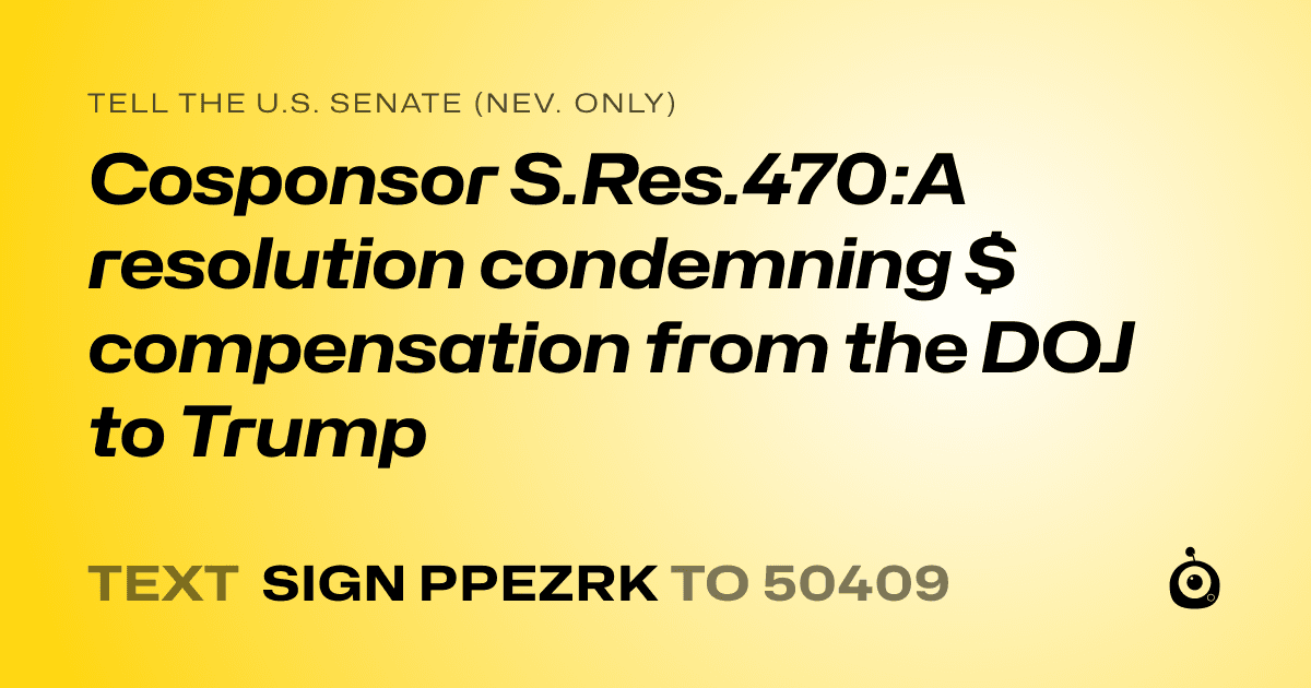A shareable card that reads "tell the U.S. Senate (Nev. only): Cosponsor S.Res.470:A resolution condemning $ compensation from the DOJ to Trump" followed by "text sign PPEZRK to 50409"