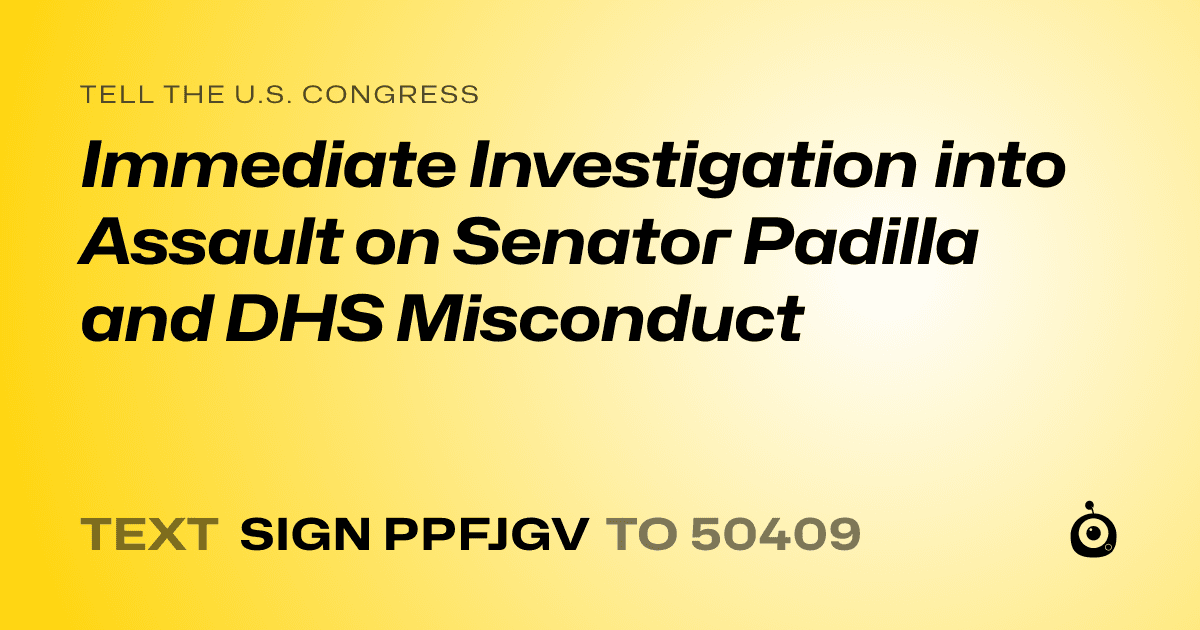 A shareable card that reads "tell the U.S. Congress: Immediate Investigation into Assault on Senator Padilla and DHS Misconduct" followed by "text sign PPFJGV to 50409"