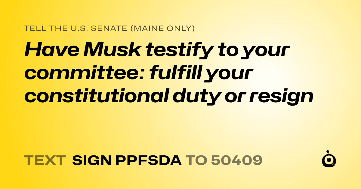 A shareable card that reads "tell the U.S. Senate (Maine only): Have Musk testify to your committee: fulfill your constitutional duty or resign" followed by "text sign PPFSDA to 50409"