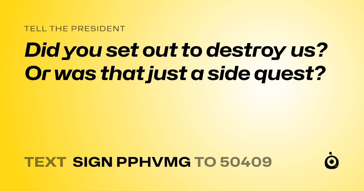 A shareable card that reads "tell the President: Did you set out to destroy us? Or was that just a side quest?" followed by "text sign PPHVMG to 50409"