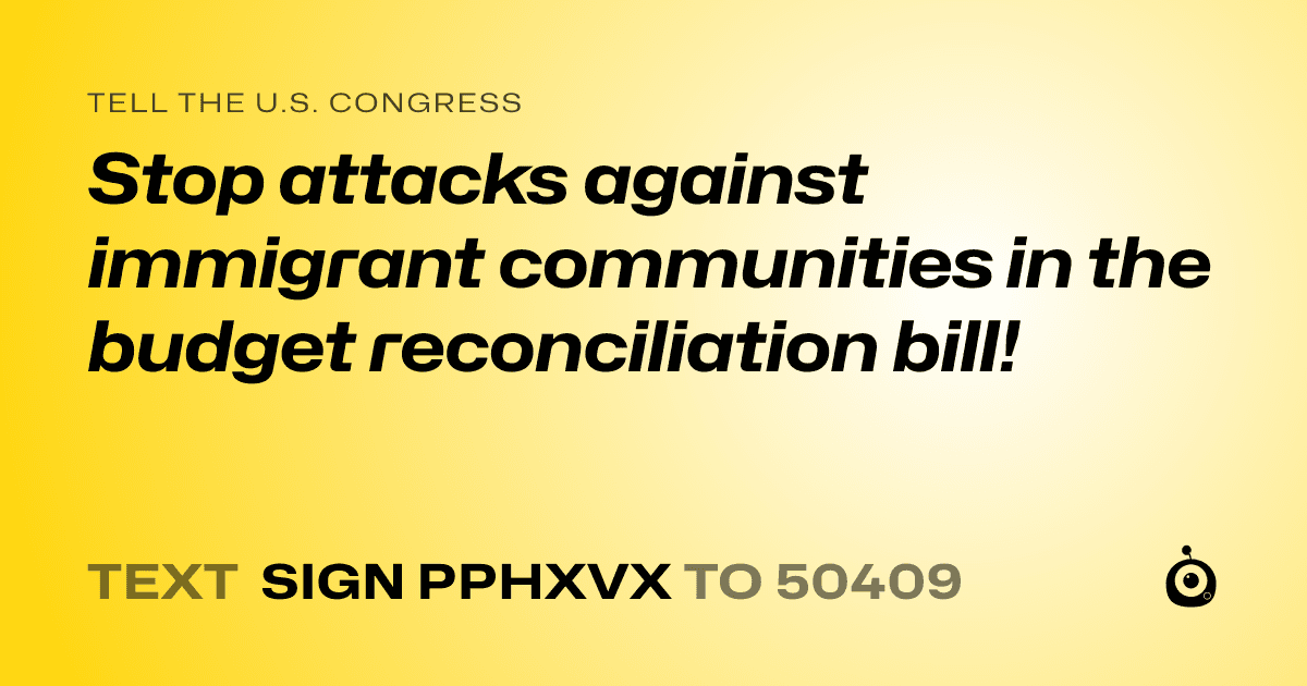 A shareable card that reads "tell the U.S. Congress: Stop attacks against immigrant communities in the budget reconciliation bill!" followed by "text sign PPHXVX to 50409"