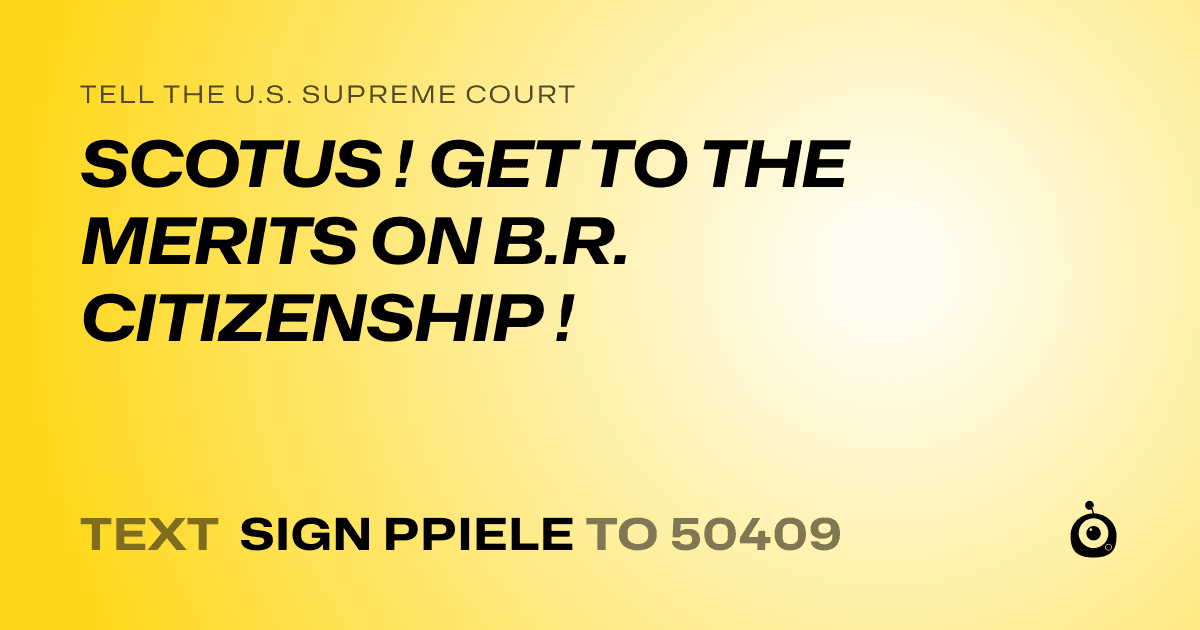 A shareable card that reads "tell the U.S. Supreme Court: SCOTUS ! GET TO THE MERITS ON B.R. CITIZENSHIP !" followed by "text sign PPIELE to 50409"
