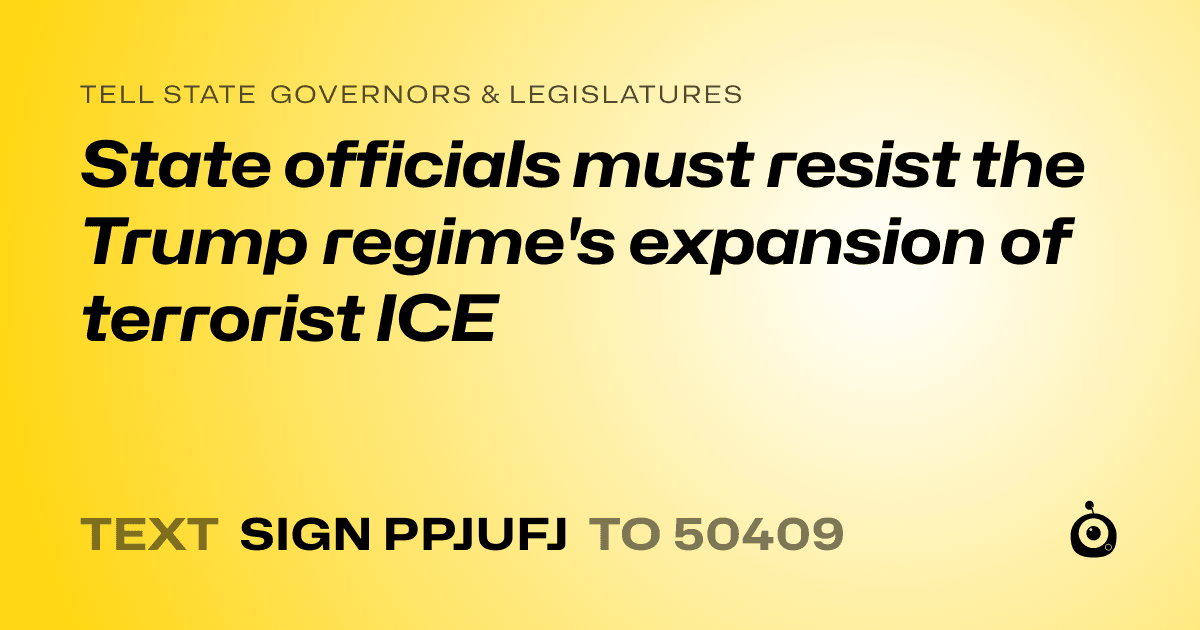 A shareable card that reads "tell State Governors & Legislatures: State officials must resist the Trump regime's expansion of terrorist ICE" followed by "text sign PPJUFJ to 50409"
