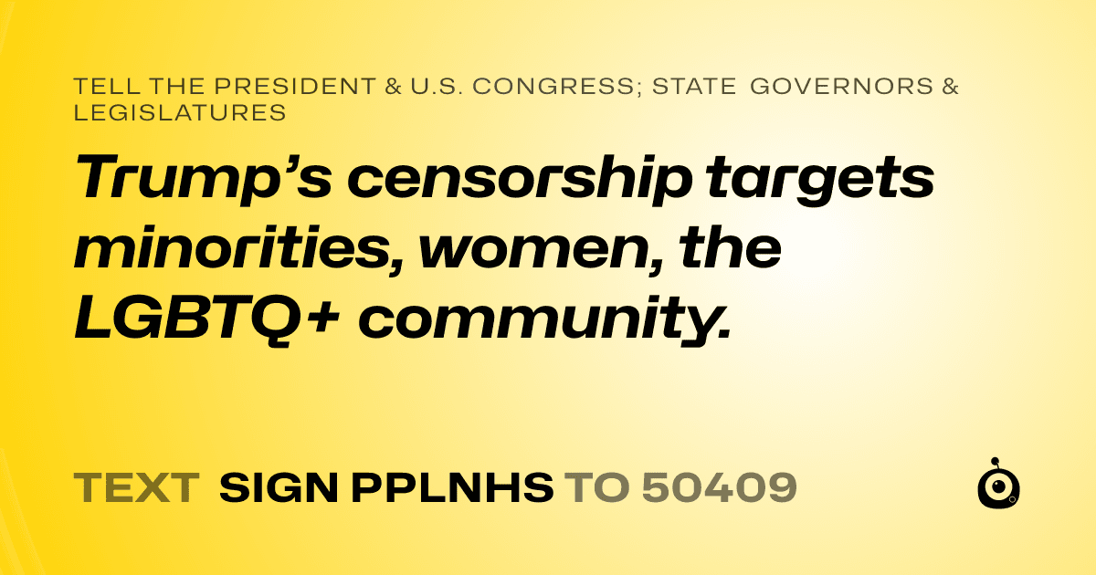 A shareable card that reads "tell the President & U.S. Congress; State Governors & Legislatures: Trump’s censorship targets minorities, women, the LGBTQ+ community." followed by "text sign PPLNHS to 50409"