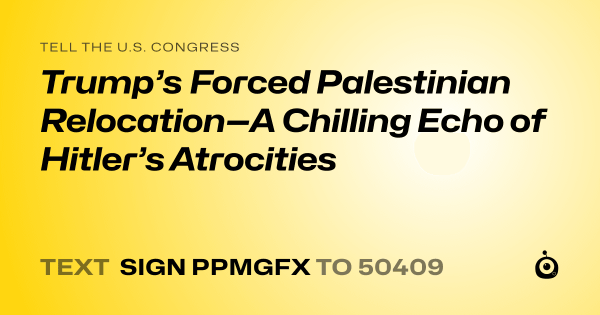 A shareable card that reads "tell the U.S. Congress: Trump’s Forced Palestinian Relocation—A Chilling Echo of Hitler’s Atrocities" followed by "text sign PPMGFX to 50409"