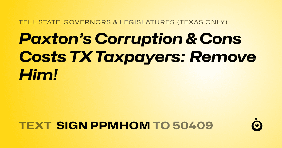 A shareable card that reads "tell State Governors & Legislatures (Texas only): Paxton’s Corruption & Cons Costs TX Taxpayers: Remove Him!" followed by "text sign PPMHOM to 50409"