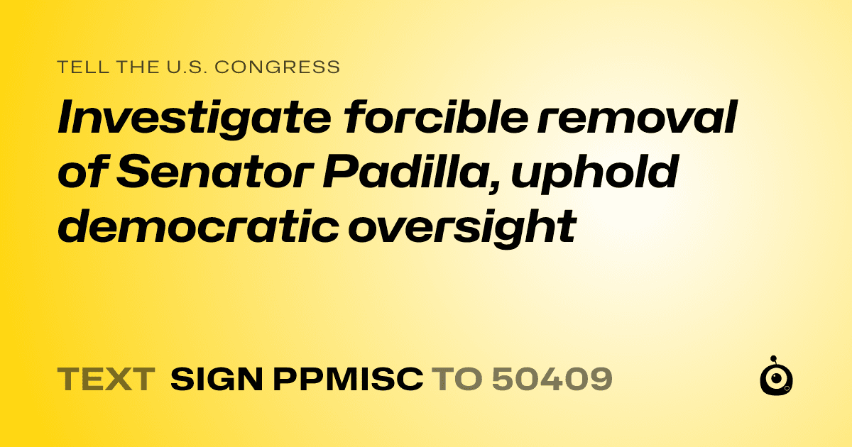 A shareable card that reads "tell the U.S. Congress: Investigate forcible removal of Senator Padilla, uphold democratic oversight" followed by "text sign PPMISC to 50409"
