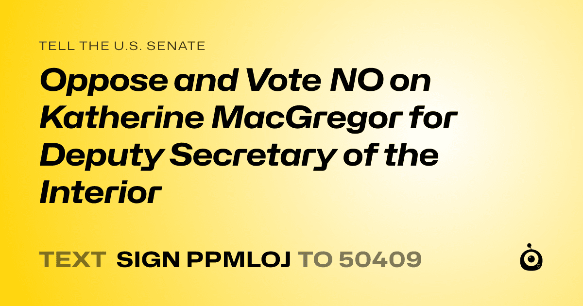 A shareable card that reads "tell the U.S. Senate: Oppose and Vote NO on Katherine MacGregor for Deputy Secretary of the Interior" followed by "text sign PPMLOJ to 50409"
