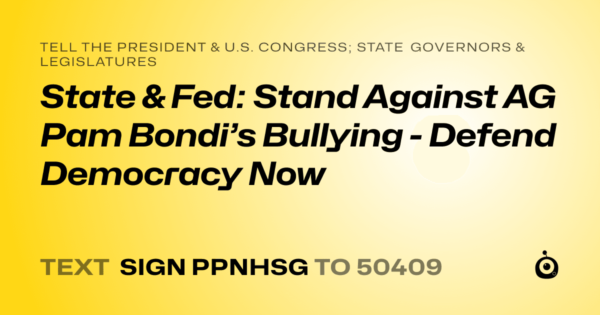 A shareable card that reads "tell the President & U.S. Congress; State Governors & Legislatures: State & Fed: Stand Against AG Pam Bondi’s Bullying - Defend Democracy Now" followed by "text sign PPNHSG to 50409"