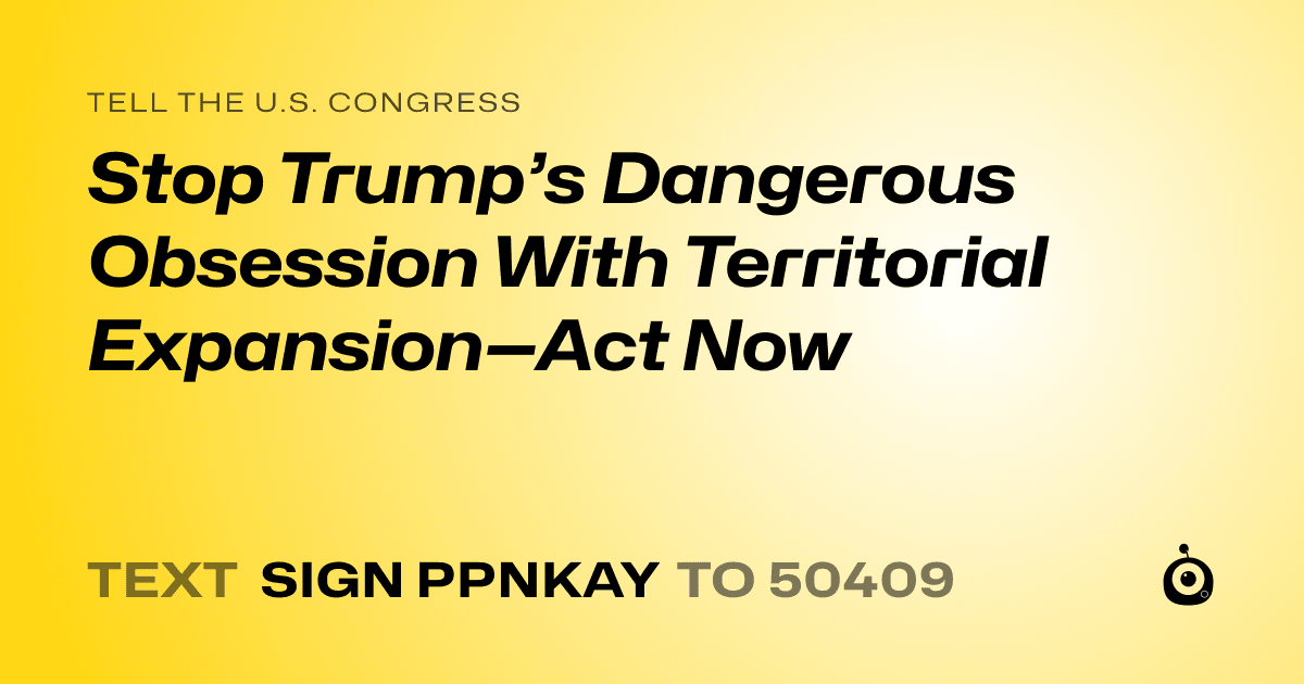 A shareable card that reads "tell the U.S. Congress: Stop Trump’s Dangerous Obsession With Territorial Expansion—Act Now" followed by "text sign PPNKAY to 50409"