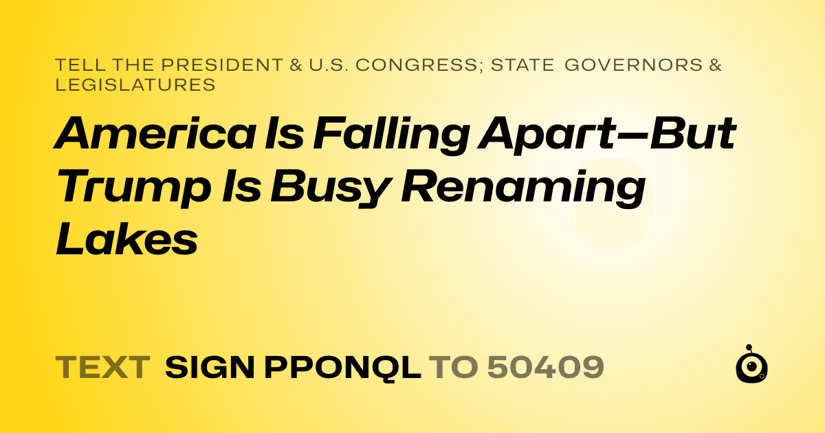 A shareable card that reads "tell the President & U.S. Congress; State Governors & Legislatures: America Is Falling Apart—But Trump Is Busy Renaming Lakes" followed by "text sign PPONQL to 50409"