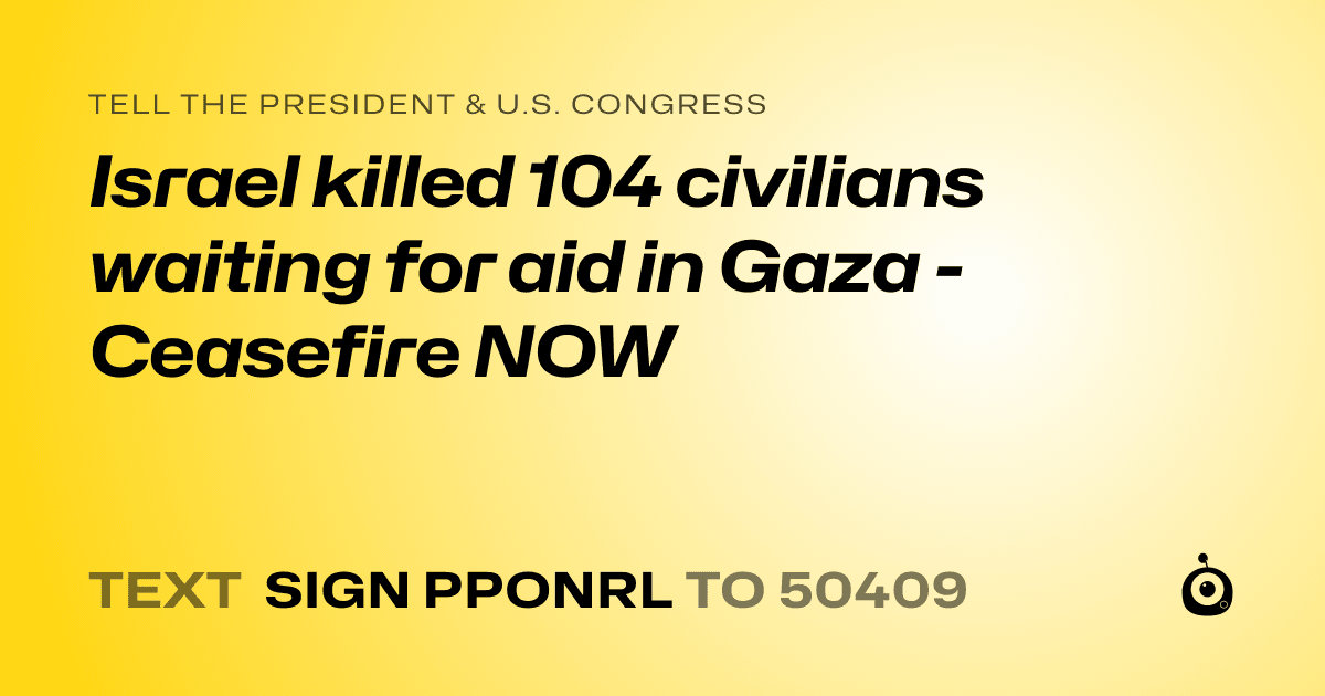 A shareable card that reads "tell the President & U.S. Congress: Israel killed 104 civilians waiting for aid in Gaza - Ceasefire NOW" followed by "text sign PPONRL to 50409"