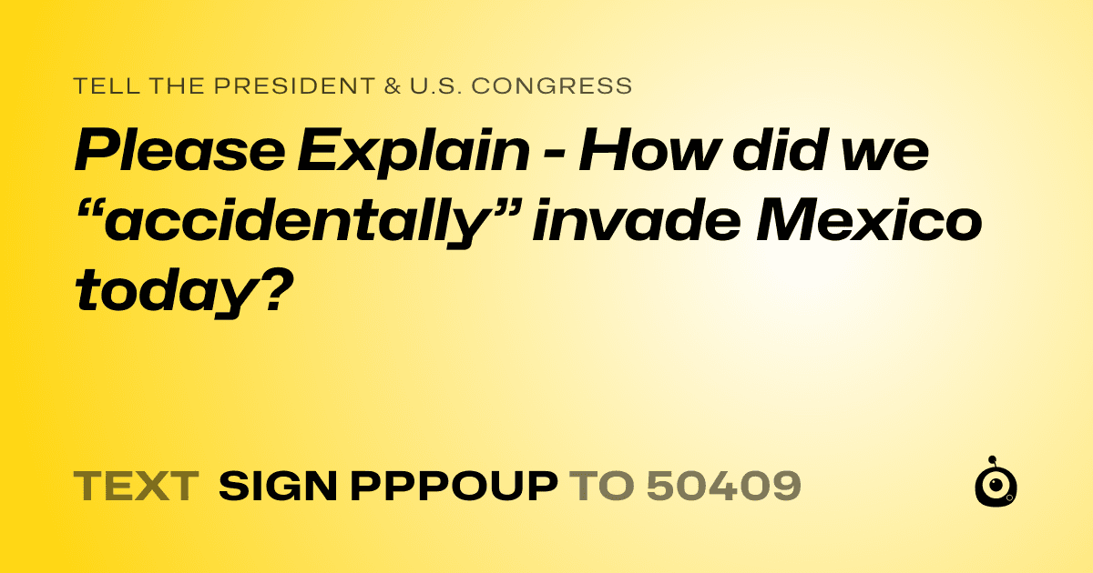 A shareable card that reads "tell the President & U.S. Congress: Please Explain - How did we “accidentally” invade Mexico today?" followed by "text sign PPPOUP to 50409"