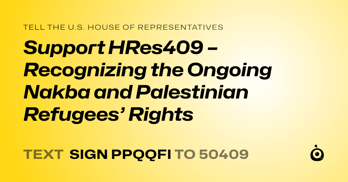 A shareable card that reads "tell the U.S. House of Representatives: Support HRes409 – Recognizing the Ongoing Nakba and Palestinian Refugees’ Rights" followed by "text sign PPQQFI to 50409"