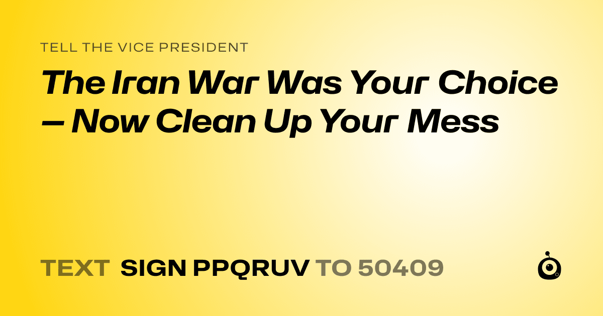 A shareable card that reads "tell the Vice President: The Iran War Was Your Choice — Now Clean Up Your Mess" followed by "text sign PPQRUV to 50409"