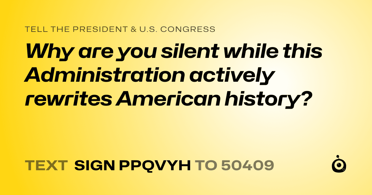 A shareable card that reads "tell the President & U.S. Congress: Why are you silent while this Administration actively rewrites American history?" followed by "text sign PPQVYH to 50409"