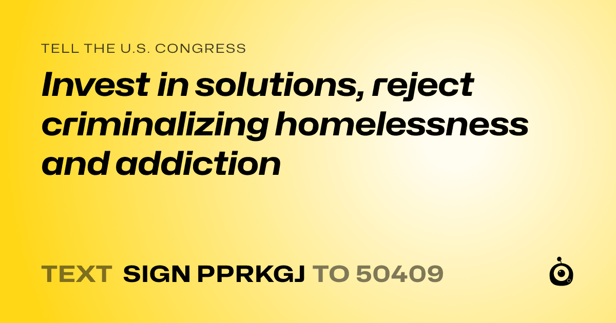 A shareable card that reads "tell the U.S. Congress: Invest in solutions, reject criminalizing homelessness and addiction" followed by "text sign PPRKGJ to 50409"