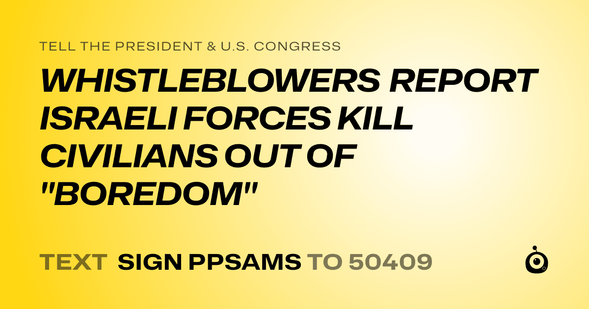 A shareable card that reads "tell the President & U.S. Congress: WHISTLEBLOWERS REPORT ISRAELI FORCES KILL CIVILIANS OUT OF "BOREDOM"" followed by "text sign PPSAMS to 50409"