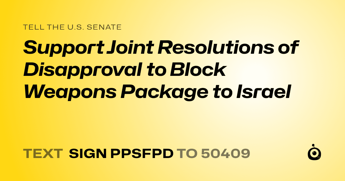 A shareable card that reads "tell the U.S. Senate: Support Joint Resolutions of Disapproval to Block Weapons Package to Israel" followed by "text sign PPSFPD to 50409"