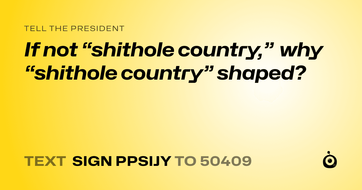 A shareable card that reads "tell the President: If not “shithole country,” why “shithole country” shaped?" followed by "text sign PPSIJY to 50409"