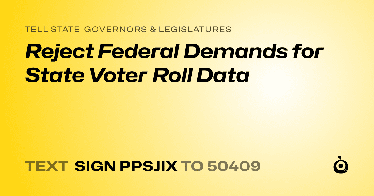 A shareable card that reads "tell State Governors & Legislatures: Reject Federal Demands for State Voter Roll Data" followed by "text sign PPSJIX to 50409"