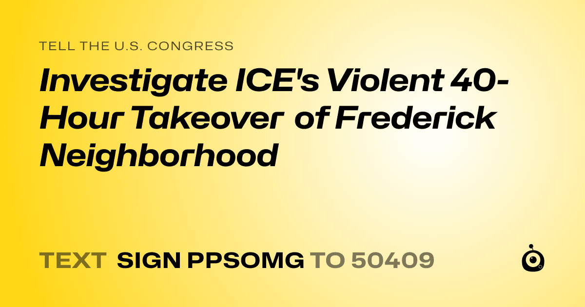 A shareable card that reads "tell the U.S. Congress: Investigate ICE's Violent 40-Hour Takeover of Frederick Neighborhood" followed by "text sign PPSOMG to 50409"